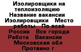 Изолировщики на теплоизоляцию › Название вакансии ­ Изолировщики › Место работы ­ По всей России - Все города Работа » Вакансии   . Московская обл.,Протвино г.